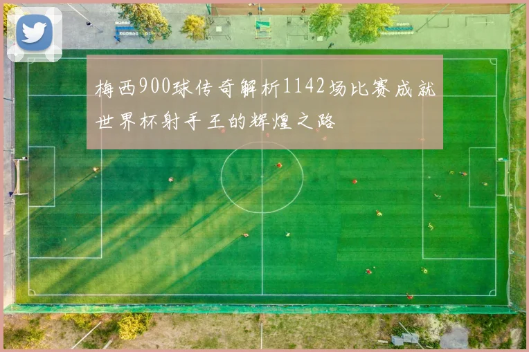 梅西900球传奇解析1142场比赛成就世界杯射手王的辉煌之路