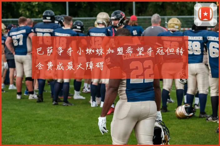 巴萨争夺小蜘蛛加盟希望夺冠但转会费成最大障碍