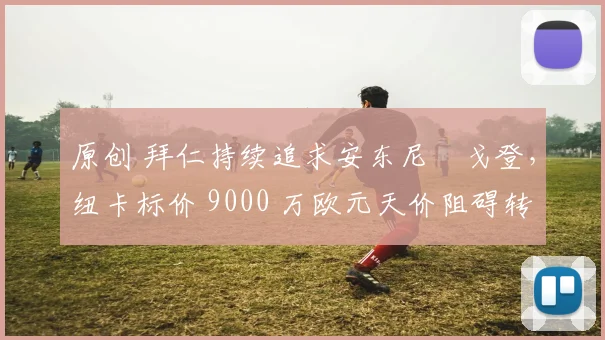 原创 拜仁持续追求安东尼・戈登，纽卡标价 9000 万欧元天价阻碍转会谈判