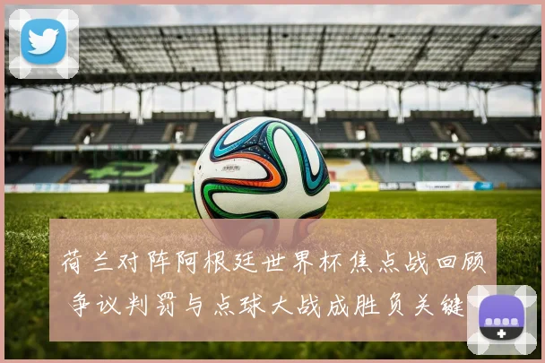 荷兰对阵阿根廷世界杯焦点战回顾 争议判罚与点球大战成胜负关键