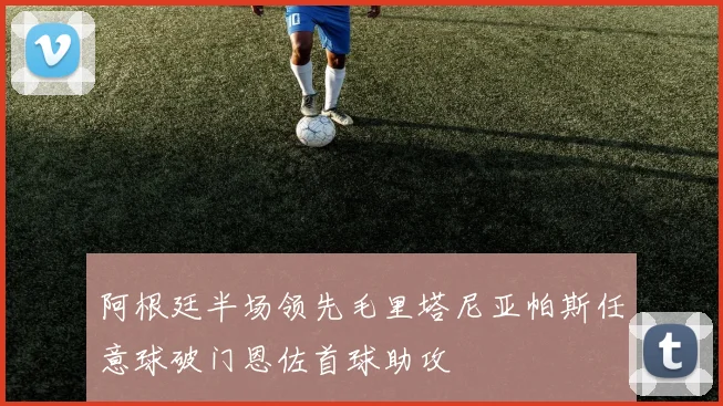 阿根廷半场领先毛里塔尼亚帕斯任意球破门恩佐首球助攻