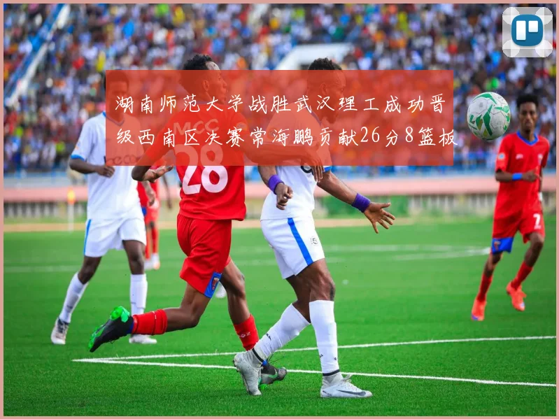 湖南师范大学战胜武汉理工成功晋级西南区决赛常海鹏贡献26分8篮板韩雨琛得21分