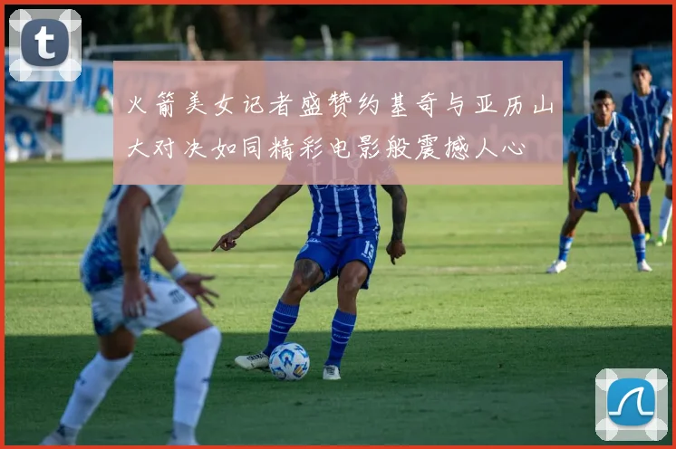 火箭美女记者盛赞约基奇与亚历山大对决如同精彩电影般震撼人心