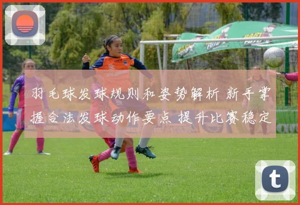 羽毛球发球规则和姿势解析 新手掌握合法发球动作要点 提升比赛稳定性