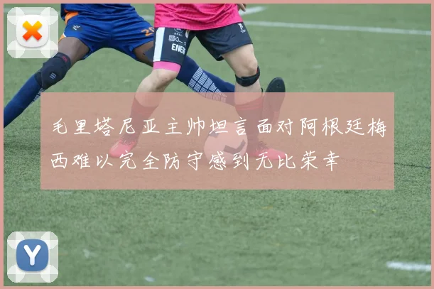 毛里塔尼亚主帅坦言面对阿根廷梅西难以完全防守感到无比荣幸
